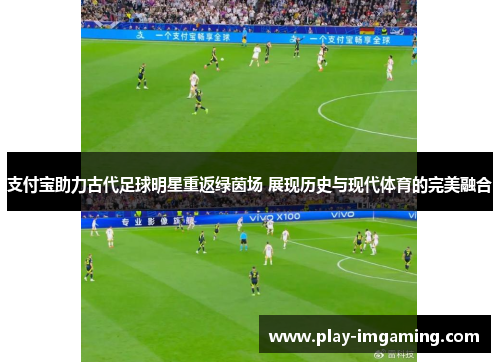 支付宝助力古代足球明星重返绿茵场 展现历史与现代体育的完美融合 支付宝助力古代足球明星重返绿茵场 展现历史与现代体育的完美融合