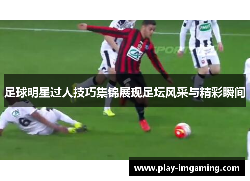 足球明星过人技巧集锦展现足坛风采与精彩瞬间 足球明星过人技巧集锦展现足坛风采与精彩瞬间