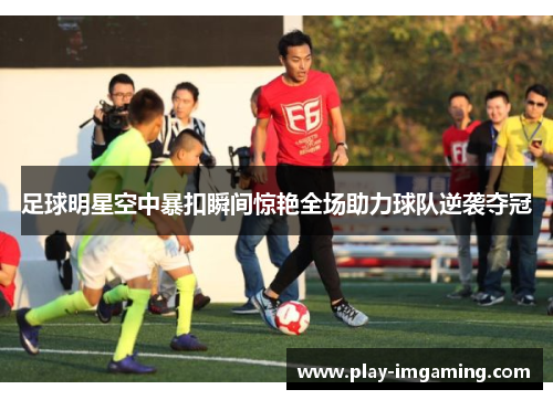 足球明星空中暴扣瞬间惊艳全场助力球队逆袭夺冠 足球明星空中暴扣瞬间惊艳全场助力球队逆袭夺冠