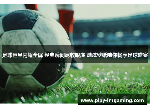 足球巨星闪耀全屏 经典瞬间尽收眼底 酷炫壁纸陪你畅享足球盛宴 足球巨星闪耀全屏 经典瞬间尽收眼底 酷炫壁纸陪你畅享足球盛宴