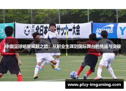 中国足球明星崛起之路:从职业生涯到国际舞台的挑战与突破 中国足球明星崛起之路:从职业生涯到国际舞台的挑战与突破