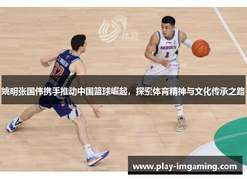 姚明张国伟携手推动中国篮球崛起,探索体育精神与文化传承之路 姚明张国伟携手推动中国篮球崛起,探索体育精神与文化传承之路