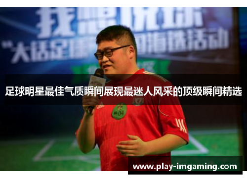 足球明星最佳气质瞬间展现最迷人风采的顶级瞬间精选 足球明星最佳气质瞬间展现最迷人风采的顶级瞬间精选