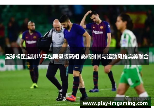 足球明星定制LV手包限量版亮相 高端时尚与运动风格完美融合 足球明星定制LV手包限量版亮相 高端时尚与运动风格完美融合