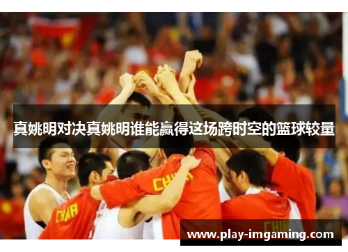 真姚明对决真姚明谁能赢得这场跨时空的篮球较量
