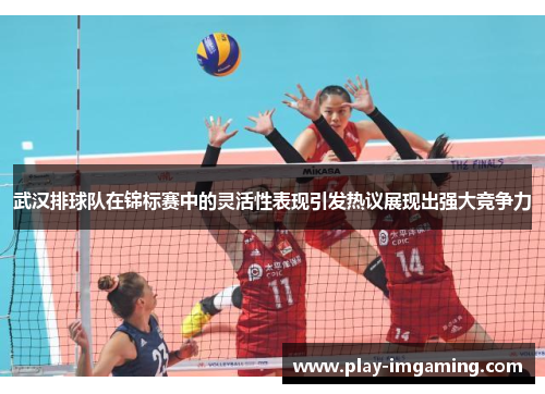 武汉排球队在锦标赛中的灵活性表现引发热议展现出强大竞争力