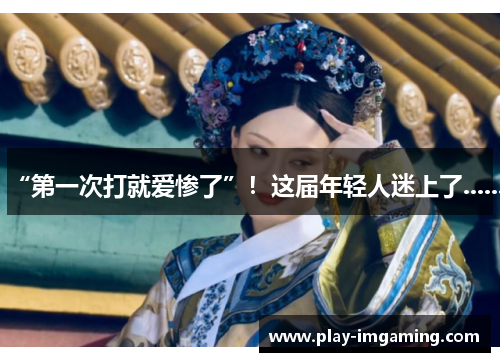 “第一次打就爱惨了”！这届年轻人迷上了......