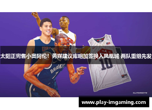 太阳正兜售小奥阿伦！勇媒建议库明加签换入凤凰城 两队重组先发