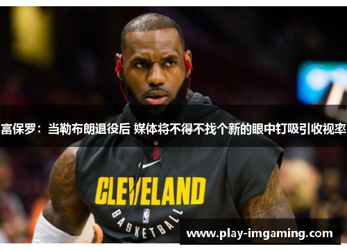 富保罗：当勒布朗退役后 媒体将不得不找个新的眼中钉吸引收视率