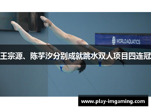 王宗源、陈芋汐分别成就跳水双人项目四连冠 王宗源、陈芋汐分别成就跳水双人项目四连冠